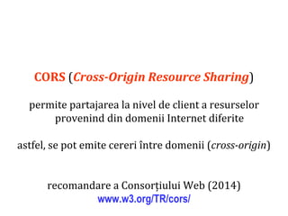 Dr.SabinBuragaprofs.info.uaic.ro/~busaco
CORS (Cross-Origin Resource Sharing)
permite partajarea la nivel de client a resurselor
provenind din domenii Internet diferite
astfel, se pot emite cereri între domenii (cross-origin)
recomandare a Consorțiului Web (2014)
www.w3.org/TR/cors/
 