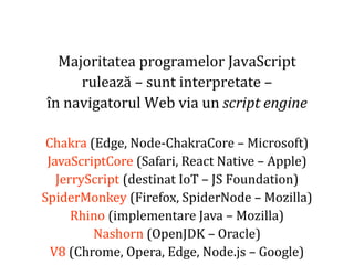 Dr.SabinBuragaprofs.info.uaic.ro/~busaco
Majoritatea programelor JavaScript
rulează – sunt interpretate –
în navigatorul Web via un script engine
Chakra (Edge, Node-ChakraCore – Microsoft)
JavaScriptCore (Safari, React Native – Apple)
JerryScript (destinat IoT – JS Foundation)
SpiderMonkey (Firefox, SpiderNode – Mozilla)
Rhino (implementare Java – Mozilla)
Nashorn (OpenJDK – Oracle)
V8 (Chrome, Opera, Edge, Node.js – Google)
 