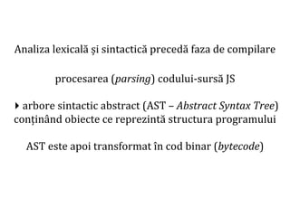 Dr.SabinBuragaprofs.info.uaic.ro/~busaco
Analiza lexicală și sintactică precedă faza de compilare
procesarea (parsing) codului-sursă JS
arbore sintactic abstract (AST – Abstract Syntax Tree)
conținând obiecte ce reprezintă structura programului
AST este apoi transformat în cod binar (bytecode)
 
