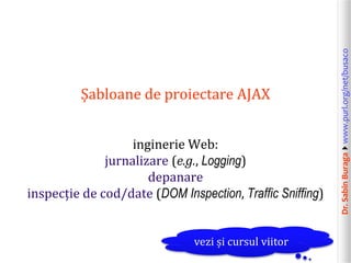 Dr.SabinBuragawww.purl.org/net/busaco
Șabloane de proiectare AJAX
inginerie Web:
jurnalizare (e.g., Logging)
depanare
inspecție de cod/date (DOM Inspection, Traffic Sniffing)
vezi și cursul viitor
 