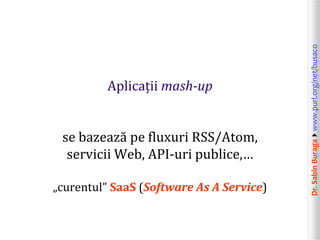 Dr.SabinBuragawww.purl.org/net/busaco
Aplicații mash-up
se bazează pe fluxuri RSS/Atom,
servicii Web, API-uri publice,…
„curentul” SaaS (Software As A Service)
 
