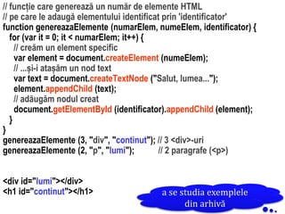 Dr.SabinBuragawww.purl.org/net/busaco
// funcție care generează un număr de elemente HTML
// pe care le adaugă elementului identificat prin 'identificator'
function genereazaElemente (numarElem, numeElem, identificator) {
for (var it = 0; it < numarElem; it++) {
// creăm un element specific
var element = document.createElement (numeElem);
// ...și-i atașăm un nod text
var text = document.createTextNode ("Salut, lumea...");
element.appendChild (text);
// adăugăm nodul creat
document.getElementById (identificator).appendChild (element);
}
}
genereazaElemente (3, "div", "continut"); // 3 <div>-uri
genereazaElemente (2, "p", "lumi"); // 2 paragrafe (<p>)
<div id="lumi"></div>
<h1 id="continut"></h1> a se studia exemplele
din arhivă
 