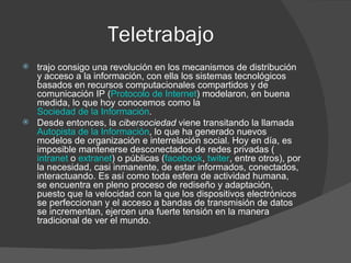 Teletrabajo
   trajo consigo una revolución en los mecanismos de distribución
    y acceso a la información, con ella los sistemas tecnológicos
    basados en recursos computacionales compartidos y de
    comunicación IP (Protocolo de Internet) modelaron, en buena
    medida, lo que hoy conocemos como la
    Sociedad de la Información.
   Desde entonces, la cibersociedad viene transitando la llamada
    Autopista de la Información, lo que ha generado nuevos
    modelos de organización e interrelación social. Hoy en día, es
    imposible mantenerse desconectados de redes privadas (
    intranet o extranet) o públicas (facebook, twiter, entre otros), por
    la necesidad, casi inmanente, de estar informados, conectados,
    interactuando. Es así como toda esfera de actividad humana,
    se encuentra en pleno proceso de rediseño y adaptación,
    puesto que la velocidad con la que los dispositivos electrónicos
    se perfeccionan y el acceso a bandas de transmisión de datos
    se incrementan, ejercen una fuerte tensión en la manera
    tradicional de ver el mundo.
 