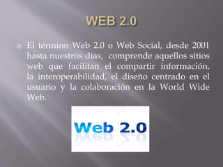  El término Web 2.0 o Web Social, desde 2001
hasta nuestros días, comprende aquellos sitios
web que facilitan el compartir información,
la interoperabilidad, el diseño centrado en el
usuario y la colaboración en la World Wide
Web.
 