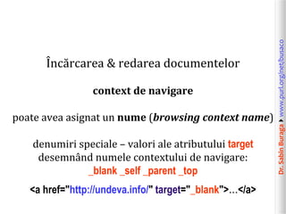 Dr.SabinBuragawww.purl.org/net/busaco
Încărcarea & redarea documentelor
context de navigare
poate avea asignat un nume (browsing context name)
denumiri speciale – valori ale atributului target
desemnând numele contextului de navigare:
_blank _self _parent _top
<a href="http://undeva.info/" target="_blank">…</a>
 