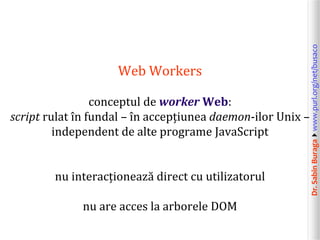 Dr.SabinBuragawww.purl.org/net/busaco
Web Workers
conceptul de worker Web:
script rulat în fundal – în accepțiunea daemon-ilor Unix –
independent de alte programe JavaScript
nu interacționează direct cu utilizatorul
nu are acces la arborele DOM
 