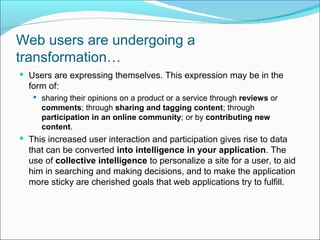 Web users are undergoing a
transformation…
 Users are expressing themselves. This expression may be in the
  form of:
    sharing their opinions on a product or a service through reviews or
     comments; through sharing and tagging content; through
     participation in an online community; or by contributing new
     content.
 This increased user interaction and participation gives rise to data
  that can be converted into intelligence in your application. The
  use of collective intelligence to personalize a site for a user, to aid
  him in searching and making decisions, and to make the application
  more sticky are cherished goals that web applications try to fulfill.
 