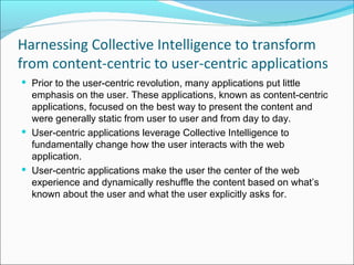 Harnessing Collective Intelligence to transform
from content-centric to user-centric applications
 Prior to the user-centric revolution, many applications put little
  emphasis on the user. These applications, known as content-centric
  applications, focused on the best way to present the content and
  were generally static from user to user and from day to day.
 User-centric applications leverage Collective Intelligence to
  fundamentally change how the user interacts with the web
  application.
 User-centric applications make the user the center of the web
  experience and dynamically reshuffle the content based on what’s
  known about the user and what the user explicitly asks for.
 