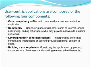 User-centric applications are composed of the
following four components:
 Core competency —The main reason why a user comes to the
  application.
 Community — Connecting users with other users of interest, social
  networking, finding other users who may provide answers to a user’s
  questions.
 Leveraging user-generated content — Incorporating generated
  content and interactions of users to provide additional content to
  users.
 Building a marketplace — Monetizing the application by product
  and/or service placements and showing relevant advertisements.
 