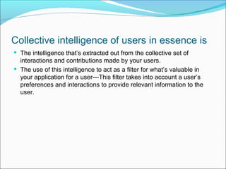 Collective intelligence of users in essence is
 The intelligence that’s extracted out from the collective set of
  interactions and contributions made by your users.
 The use of this intelligence to act as a filter for what’s valuable in
  your application for a user—This filter takes into account a user’s
  preferences and interactions to provide relevant information to the
  user.
 