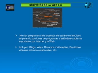 No son programas sino procesos de usuario construidos empleando porciones de programas y estándares abiertos soportados por Internet y la Web   Incluyen: Blogs, Wikis, Recursos multimedias, Escritorios virtuales enforma colaborativa, etc. SERVICIOS DE LA WEB 2.0  