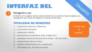 INTERFAZ DEL
1

Navegación y uso
El diseño de la página web se realiza teniendo en cuenta el tipo de página y la
navegación que mejor se adapta a nuestros contenidos.

TIPOLOGÍA DE WEBSITES
1 … Corporativo (indra.es, endesa.es).
2 … e-commerce (Amazon).
3 … colaborativo (WikiS).
4 … herramientas (buscadores, fotos, mapas, etc.).
5 … campañas online (El almacén de la ilusión –de Coca Cola–)
5 … transacciones (banca online)
6 … noticias (lainformacion.com, el pais.com)
7 … Microsites (p.ej. de libros concretos

“Portal web
vs
website”

 