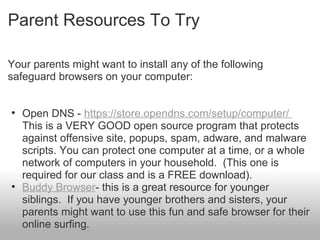 Parent Resources To Try
Your parents might want to install any of the following
safeguard browsers on your computer:
• Open DNS - https://store.opendns.com/setup/computer/
This is a VERY GOOD open source program that protects
against offensive site, popups, spam, adware, and malware
scripts. You can protect one computer at a time, or a whole
network of computers in your household. (This one is
required for our class and is a FREE download).
• Buddy Browser- this is a great resource for younger
siblings. If you have younger brothers and sisters, your
parents might want to use this fun and safe browser for their
online surfing.
 
