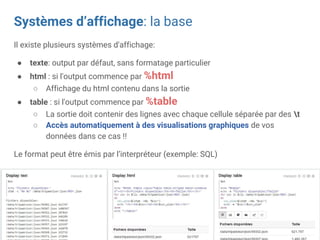Systèmes d’affichage: la base
Il existe plusieurs systèmes d'affichage:
● texte: output par défaut, sans formatage particulier
● html : si l'output commence par %html
○ Affichage du html contenu dans la sortie
● table : si l'output commence par %table
○ La sortie doit contenir des lignes avec chaque cellule séparée par des t
○ Accès automatiquement à des visualisations graphiques de vos
données dans ce cas !!
Le format peut être émis par l’interpréteur (exemple: SQL)
 