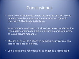 Conclusiones Web 2.0 es el momento en que dejamos de usar PCs (como modelo central) y empezamos  a usar Internet.. Ejemplo concreto    Planilla de Actividades… Ya se habla de versiones 2.1 incluso 3.0, la web semántica (las tecnologías cambian día a día y lo de hoy no necesariamente es lo que servirá mañana…) Muchos sitios 2.0 se “inflan” en demasía y su valor real son solo pocos miles de dólares. Con la Web 2.0 la red vuelve a sus orígenes, a la sociedad. 