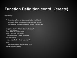 Function Definition contd.. (create)
def create():

  ''' Generates a form corresponding to the model and
      renders it, if the form sends some data, the function
      validates the data and saves the data in the database.'''

  response.flash = "This is the create page"
  form=SQLFORM(db.notes)
  if form.process().accepted:
     response.flash = 'form accepted'
  elif form.errors:
     response.flash = 'form has errors'
  else:
      response.flash = 'please fill the form'
  return dict(form=form)
 