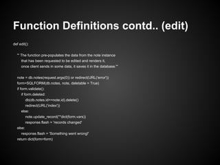 Function Definitions contd.. (edit)
def edit():


  ''' The function pre-populates the data from the note instance
     that has been requested to be edited and renders it,
     once client sends in some data, it saves it in the database.'''


  note = db.notes(request.args(0)) or redirect(URL('error'))
  form=SQLFORM(db.notes, note, deletable = True)
  if form.validate():
     if form.deleted:
          db(db.notes.id==note.id).delete()
          redirect(URL('index'))
     else:
          note.update_record(**dict(form.vars))
          response.flash = 'records changed'
  else:
     response.flash = 'Something went wrong!'
  return dict(form=form)
 