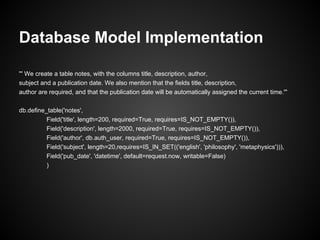 Database Model Implementation

''' We create a table notes, with the columns title, description, author,
subject and a publication date. We also mention that the fields title, description,
author are required, and that the publication date will be automatically assigned the current time.'''

db.define_table('notes',
          Field('title', length=200, required=True, requires=IS_NOT_EMPTY()),
          Field('description', length=2000, required=True, requires=IS_NOT_EMPTY()),
          Field('author', db.auth_user, required=True, requires=IS_NOT_EMPTY()),
          Field('subject', length=20,requires=IS_IN_SET(('english', 'philosophy', 'metaphysics'))),
          Field('pub_date', 'datetime', default=request.now, writable=False)
          )
 