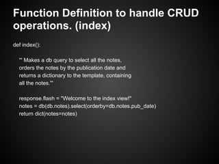 Function Definition to handle CRUD
operations. (index)
def index():

  ''' Makes a db query to select all the notes,
  orders the notes by the publication date and
  returns a dictionary to the template, containing
  all the notes.'''

  response.flash = "Welcome to the index view!"
  notes = db(db.notes).select(orderby=db.notes.pub_date)
  return dict(notes=notes)
 