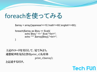 foreachを使ってみる	
       $array = array('japanese'=>10,'math'=>60,'english'=>80);

       foreach($array as $key => $val){
                echo $key." => ".$val."<br/>";
                echo “**”.$array[$key]."<br/>";
       }



上記のコードを実行して、見てみよう。	
  
連想配列を見るときはprint_r()も有効	
  
 	
   	
   	
   	
  print_r($array);	
  
と記述するだけ。	
  
 
