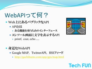 WebAPIって何？	
—  Web上にあるパブリックなAPI	
  
    —  APIとは	
  
     —    ある機能を使うためのインターフェース	
  
   —  コンソール画面に文字を表示するAPI	
  
       —  printf,	
  	
  cout,	
  echo	
  …..	
  




—  身近なWebAPI	
  
    —  Google	
  MAP,　TwitterAPI,　RSSフィード	
  
     —    http://gachihomo.com/app/gps/map.html
 