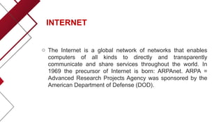INTERNET
o The Internet is a global network of networks that enables
computers of all kinds to directly and transparently
communicate and share services throughout the world. In
1969 the precursor of Internet is born: ARPAnet. ARPA =
Advanced Research Projects Agency was sponsored by the
American Department of Defense (DOD).
 