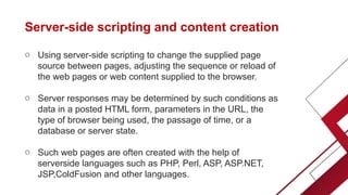 Server-side scripting and content creation
o Using server-side scripting to change the supplied page
source between pages, adjusting the sequence or reload of
the web pages or web content supplied to the browser.
o Server responses may be determined by such conditions as
data in a posted HTML form, parameters in the URL, the
type of browser being used, the passage of time, or a
database or server state.
o Such web pages are often created with the help of
serverside languages such as PHP, Perl, ASP, ASP.NET,
JSP,ColdFusion and other languages.
 