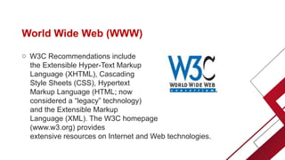 World Wide Web (WWW)
o W3C Recommendations include
the Extensible Hyper-Text Markup
Language (XHTML), Cascading
Style Sheets (CSS), Hypertext
Markup Language (HTML; now
considered a “legacy” technology)
and the Extensible Markup
Language (XML). The W3C homepage
(www.w3.org) provides
extensive resources on Internet and Web technologies.
 