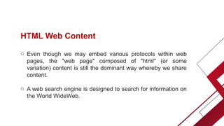 HTML Web Content
o Even though we may embed various protocols within web
pages, the "web page" composed of "html" (or some
variation) content is still the dominant way whereby we share
content.
o A web search engine is designed to search for information on
the World WideWeb.
 
