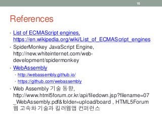 References
• List of ECMAScript engines,
https://en.wikipedia.org/wiki/List_of_ECMAScript_engines
• SpiderMonkey JavaScript Engine,
http://new.whiteinternet.com/web-
development/spidermonkey
• WebAssembly
• http://webassembly.github.io/
• https://github.com/webassembly
• Web Assembly 기술 동향,
http://www.html5forum.or.kr/api/filedown.jsp?filename=07
_WebAssembly.pdf&folder=upload/board , HTML5Forum
웹 고속화 기술과 킬러웹앱 컨퍼런스
10
 
