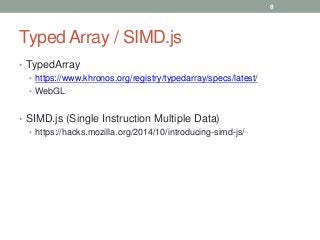 Typed Array / SIMD.js
• TypedArray
• https://www.khronos.org/registry/typedarray/specs/latest/
• WebGL
• SIMD.js (Single Instruction Multiple Data)
• https://hacks.mozilla.org/2014/10/introducing-simd-js/
8
 