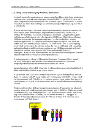 WEB BASED SOFTWARE DEVELOPMENT                                                   Page 117


13.2 A Brief History of Developing Distributed Applications

   Originally most software development was procedure based hence distributed applications
   running across a network used remote procedure calls (RPC). Typically both client and
   server computers each needed to run an extra execution layer (i.e. middleware) to handle
   connection and hence data exchanges via a mutually recognised protocol (e.g. SUN-RCP
   or DCE-RCP).

   With the advent of object orientated computing client machines wanted access to server
   based objects. The Common Object Request Broker Architecture (CORBA) was a
   standard developed by a consortium of companies (the Object Management Group) to
   enable the use of objects over networks. Central to CORBA are Object Request Brokers
   (ORBs) which provide the necessary middleware (i.e. glue or plumbing) between
   computer applications. If a computer wishes to use or provide objects, than his or her
   system must have an ORB product installed. The client doesn‟t need to know anything
   about which servers are on the network, instead the various ORBS deal with connecting
   and passing of data to and from the appropriate servers. ORBS communicate with each
   other via the standard binary protocol IIOP (Internet Inter-ORB Protocol).
   Although CORBA has been implemented for a wide variety of different systems there are
   often incompatibilities between different implementations.

   A similar approach is offered by Microsoft‟s Distributed Component Object Model
   (DCOM). Although an open standard it has only really been used for distributed
   computing between Microsoft Windows based clients and servers.

   Yet another option is Sun‟s EJB (Enterprise JavaBeans) that uses a protocol called RMI to
   allow Java based applications to use remote objects.

   A key problem with all the above middleware solutions is poor interoperability between
   them. For example CORBA based objects can‟t communicate with DCOM objects which
   can‟t communicate with EBJ objects. If a business acquires a new partner their respective
   computers may not be able to talk to each other without some kind of expensive bridging
   solution.

   Another problem is how different computers restrict access. If a computer has a firewall
   installed it may well block communication on ports used by CORBA, DCOM, etc, (much
   like a bouncer may only allow people into a club through one door). A strict firewall may
   only allow communication via port 80, i.e. the port reserved for HTTP (HyperText
   Transfer Protocol) based communication. HTTP is the protocol Web Browsers use to
   communicate with Web Servers.




Dave Parkinson
 