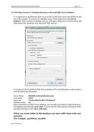 WEB BASED SOFTWARE DEVELOPMENT                                                       Page 70


8.3 Web Page Exercise 6 - Reading Data from a Microsoft SQL Server Database

   1. A sequel server database has been set up on the Crystal Tech server specifically for the
   use of this module. To connect to a database using Visual Studio first open Server
   Explorer. Select connect to database and you will open a dialog box as shown below (the
   Data Source box should be set to Microsoft SQL Server):




   To connect to the CrystalTech SQL Server database fill in the dialog box as shown above
   with the following information.

   Server Name:        SQLB32.webcontrolcenter.com
   User name:          wbsd
   Password:           “as provided by Dave Parkinson”
   Database name: cse
   Once connected to an SQL Server database you can add a new table by right clicking on
   the database and selecting create table. You can edit the table data by selecting the table
   and right clicking to select show table data.

   When you create tables in this database you must suffix them with your
   surname.
   For example: parkinson_mytable

Dave Parkinson
 