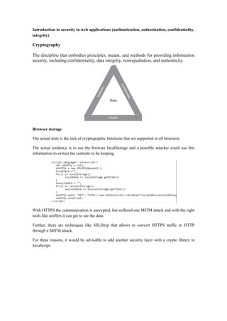 Introduction to security in web applications (authentication, authorization, confidentiality,
integrity)
Cryptography
The discipline that embodies principles, means, and methods for providing information
security, including confidentiality, data integrity, nonrepudiation, and authenticity.
Browser storage
The actual state is the lack of cryptographic functions that are supported in all browsers.
The actual tendency is to use the browser localStorage and a possible attacker could use this
information to extract the contents to be keeping
With HTTPS the communication is encrypted, but suffered one MITM attack and with the right
tools like sniffers it can get to see the data.
Further, there are techniques like SSLStrip that allows to convert HTTPS traffic to HTTP
through a MITM attack.
For these reasons, it would be advisable to add another security layer with a crypto library in
JavaScript.
 