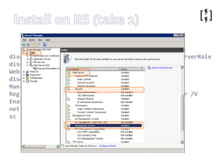 Install on IIS (take 2)http://technet.microsoft.com/en-us/library/dd569059(WS.10).aspxhttp://forums.iis.net/t/1171432.aspxdism /online /enable-feature /featurename:IIS-WebServerRoledism /online /enable-feature /featurename:IIS-WebServerManagementToolsdism /online /enable-feature /featurename:IIS-ManagementServiceReg Add HKLM\Software\Microsoft\WebManagement\Server /V EnableRemoteManagement /T REG_DWORD /D 1net start wmsvcsc configwmsvc start= autoInstalled to: %programfiles%\IIS\Microsoft Web Deploy