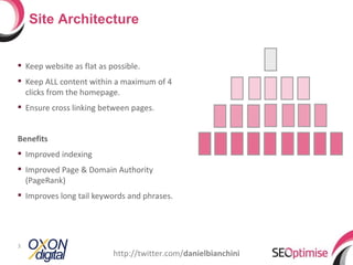 Site Architecture


 Keep website as flat as possible.
 Keep ALL content within a maximum of 4
  clicks from the homepage.
 Ensure cross linking between pages.


Benefits
 Improved indexing
 Improved Page & Domain Authority
  (PageRank)
 Improves long tail keywords and phrases.




3
                           http://twitter.com/danielbianchini
 
