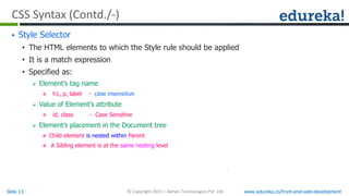 Slide 13 www.edureka.co/front-end-web-development© Copyright 2015 – Abheri Technologies Pvt. Ltd.
CSS Syntax (Contd./-)
 Style Selector
• The HTML elements to which the Style rule should be applied
• It is a match expression
• Specified as:
 Element’s tag name
 h1, p, label - case insensitive
 Value of Element’s attribute
 id, class - Case Sensitive
 Element’s placement in the Document tree
 Child element is nested within Parent
 A Sibling element is at the same nesting level
 