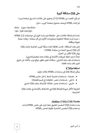 CSS
‫أن‬ .‫م‬
‫س‬
‫البيور‬
83
‫حل‬
CSS
‫ة‬ ‫ر‬
‫كبي‬‫مشكلة‬
‫من‬ ‫القصد‬ ‫يكن‬ ‫لم‬
HTML
!‫ويب‬ ‫صفحة‬ ‫لتنسيق‬ ‫عالمات‬ ‫عىل‬ ‫يحتوي‬ ‫أن‬ ‫ا‬
ً
‫أبد‬
‫إنشاء‬ ‫تم‬
HTML
:‫مثل‬ ، ‫الويب‬ ‫صفحة‬ ‫محتوى‬ ‫لوصف‬
<h1> ‫عنوان‬ ‫<هذا‬/h1>
<p> ‫فقرة‬ ‫<هذه‬/p>
‫مثل‬ ‫عالمات‬ ‫إضافة‬ ‫تم‬ ‫عندما‬
|<font>
‫مواصفات‬ ‫إىل‬ ‫اللون‬ ‫وسمات‬
HTML 3.2
، ‫صفحة‬ ‫كل‬‫إىل‬ ‫األلوان‬ ‫ومعلومات‬ ‫الخطوط‬ ‫إضافة‬ ‫تمت‬ ‫حيث‬ ،
‫وهذه‬
‫عملية‬
.‫ومكلفة‬ ‫طويلة‬
، ‫المشكلة‬ ‫هذه‬ ‫لحل‬
‫قامت‬
W3C
‫اتحاد‬
‫العالمية‬ ‫الويب‬ ‫شبكة‬
‫بانشاء‬
CSS.
‫ال‬‫ز‬‫أ‬
CSS
‫صفحة‬ ‫من‬ ‫النمط‬ ‫تنسيق‬
HTML
!
‫يوفر‬
CSS
!‫العمل‬ ‫من‬ ‫ر‬
‫الكثت‬
‫ي‬ ‫ما‬
ً
‫عادة‬
‫ملفات‬ ‫ي‬
‫ف‬ ‫األنماط‬ ‫تعريفات‬ ‫حفظ‬ ‫تم‬
css
) ‫ي‬ ‫ر‬
‫منفصل(خارج‬
.
‫ملف‬ ‫باستخدام‬
css
‫طريق‬ ‫عن‬ ‫بأكمله‬ ‫ويب‬ ‫موقع‬ ‫مظهر‬ ‫ر‬
‫تغيت‬ ‫يمكنك‬ ، ‫ي‬ ‫ر‬
‫الخارج‬
!‫فقط‬ ‫واحد‬ ‫ملف‬ ‫ر‬
‫تغيت‬
‫استخدام‬
CSS
‫يمك‬
‫إضافة‬ ‫ن‬
CSS
‫مستندات‬ ‫إىل‬
HTML
‫طرق‬ ‫بثالث‬
:
•
‫مضمنة‬
-
‫باستخدام‬
‫خاصية‬
‫عناص‬ ‫داخل‬ ‫النمط‬
HTML
•
‫ي‬
‫داخىل‬
-
‫عنرص‬ ‫باستخدام‬
<style>
‫قسم‬ ‫ي‬
‫ف‬
<head>
•
‫ي‬ ‫ر‬
‫خارج‬
-
‫عنرص‬ ‫باستخدام‬
<link>
‫بملف‬ ‫لالرتباط‬
CSS
‫ي‬ ‫ر‬
‫خارج‬
‫إلضافة‬ ‫ا‬ ً‫شيوع‬ ‫ر‬
‫األكت‬ ‫الطريقة‬
CSS
‫ملفات‬ ‫ي‬
‫ف‬ ‫باألنماط‬ ‫االحتفاظ‬ ‫ي‬
‫ه‬
CSS
.‫الخارجية‬
‫مضمنة‬
(Inline CSS) CSS
‫استخدام‬ ‫يتم‬
CSS
‫عنرص‬ ‫عىل‬ ‫فريد‬ ‫نمط‬ ‫لتطبيق‬ ‫المضمن‬
HTML
‫واحد‬
.
‫يستخدم‬
CSS
‫المضمن‬
‫الخاصية‬
style
‫لعنرص‬
HTML.
 