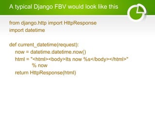 A typical Django FBV would look like this 
from django.http import HttpResponse 
import datetime 
def current_datetime(request): 
now = datetime.datetime.now() 
html = "<html><body>Its now %s</body></html>" 
% now 
return HttpResponse(html) 
 