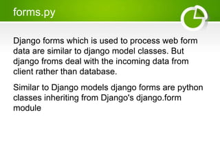 forms.py 
Django forms which is used to process web form 
data are similar to django model classes. But 
django froms deal with the incoming data from 
client rather than database. 
Similar to Django models django forms are python 
classes inheriting from Django's django.form 
module 
 