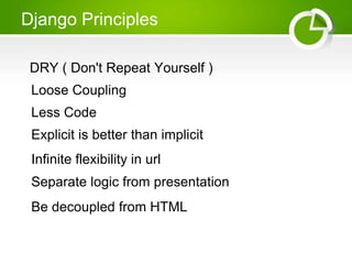 Django Principles 
DRY ( Don't Repeat Yourself ) 
Loose Coupling 
Less Code 
Explicit is better than implicit 
Infinite flexibility in url 
Separate logic from presentation 
Be decoupled from HTML 
 