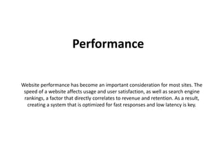 Performance 
Website performance has become an important consideration for most sites. The 
speed of a website affects usage and user satisfaction, as well as search engine 
rankings, a factor that directly correlates to revenue and retention. As a result, 
creating a system that is optimized for fast responses and low latency is key. 
 