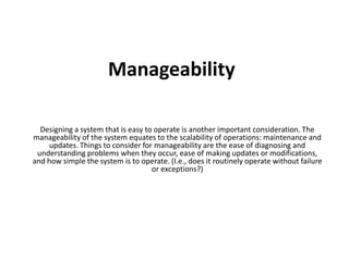 Manageability 
Designing a system that is easy to operate is another important consideration. The 
manageability of the system equates to the scalability of operations: maintenance and 
updates. Things to consider for manageability are the ease of diagnosing and 
understanding problems when they occur, ease of making updates or modifications, 
and how simple the system is to operate. (I.e., does it routinely operate without failure 
or exceptions?) 
 