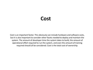 Cost 
Cost is an important factor. This obviously can include hardware and software costs, 
but it is also important to consider other facets needed to deploy and maintain the 
system. The amount of developer time the system takes to build, the amount of 
operational effort required to run the system, and even the amount of training 
required should all be considered. Cost is the total cost of ownership. 
 