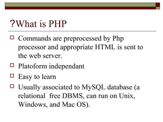 What is PHP?
 Commands are preprocessed by Php
processor and appropriate HTML is sent to
the web server.
 Platoform independant
 Easy to learn
 Usually associated to MySQL database (a
relational free DBMS, can run on Unix,
Windows, and Mac OS).
 