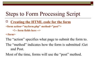 Steps to Form Processing Script
 Creating the HTML code for the form
<form action="myform.php" method="post">
<!-- form fields here -->
</form>
The “action” specifies what page to submit the form to.
The “method” indicates how the form is submitted :Get
and Post.
Most of the time, forms will use the “post” method.
 