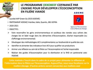 LE PROGRAMME OEKOBEEF COFINANCÉ PAR
L’ADEME POUR DÉVELOPPER L’ÉCOCONCEPTION
EN FILIÈRE VIANDE
• Lauréat AAP Green Go 2019 (ADEME)
• PARTENARIAT ADEME/ Interbev, Idele, Quantis, JBG-SOFRA
• 2020-2021
• OBJECTIFS :
 Faire reconnaître les gains environnementaux et sociétaux des viandes sous cahiers des
charges bio et label rouge dans les démarches d’écoconception, d’achat responsable (ou
d’affichage environnemental)
 Développer des méthodologies ACV complémentaires sur biodiversité et qualité des sols
 Identifier et alimenter des indicateurs hors ACV pour qualifier ces productions
 Animer une réflexion au sein de la filière sur l’écoconception et l’achat responsable
 Réaliser des guides d’écoconception pour la distribution et la RHD en partenariat avec
l’ADEME
23
Cette matinée s’inscrit dans le cadre de ce projet pour alimenter la réflexion et
l’information dans la filière sur l’écoconception. Aujourd’hui, nous nous focalisons sur le
maillon élevage. D’autres actions seront consacrées aux maillons aval
 