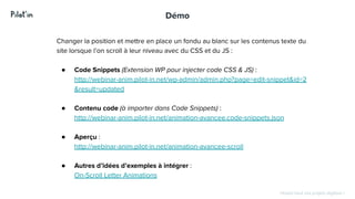 Hissez-haut vos projets digitaux !
Démo
Changer la position et mettre en place un fondu au blanc sur les contenus texte du
site lorsque l’on scroll à leur niveau avec du CSS et du JS :
● Code Snippets (Extension WP pour injecter code CSS & JS) :
http://webinar-anim.pilot-in.net/wp-admin/admin.php?page=edit-snippet&id=2
&result=updated
● Contenu code (à importer dans Code Snippets) :
http://webinar-anim.pilot-in.net/animation-avancee.code-snippets.json
● Aperçu :
http://webinar-anim.pilot-in.net/animation-avancee-scroll
● Autres d’idées d’exemples à intégrer :
On-Scroll Letter Animations
 