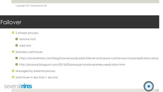 Copyright 2017 Severalnines AB
32
Failover
! 2 phases process:
! remove host
! add host
! Seamless switchover:
! https://severalnines.com/blog/how-proxysql-adds-failover-and-query-control-your-mysql-replication-setup
! http://proxysql.blogspot.com/2015/09/proxysql-tutorial-seamless-replication.html
! Managed by external process
! Switchover in less than 1 second
 