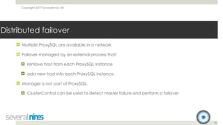 Copyright 2017 Severalnines AB
33
Distributed failover
! Multiple ProxySQL are available in a network
! Failover managed by an external process that:
! remove host from each ProxySQL instance
! add new host into each ProxySQL instance
! Manager is not part of ProxySQL.
! ClusterControl can be used to detect master failure and perform a failover
 
